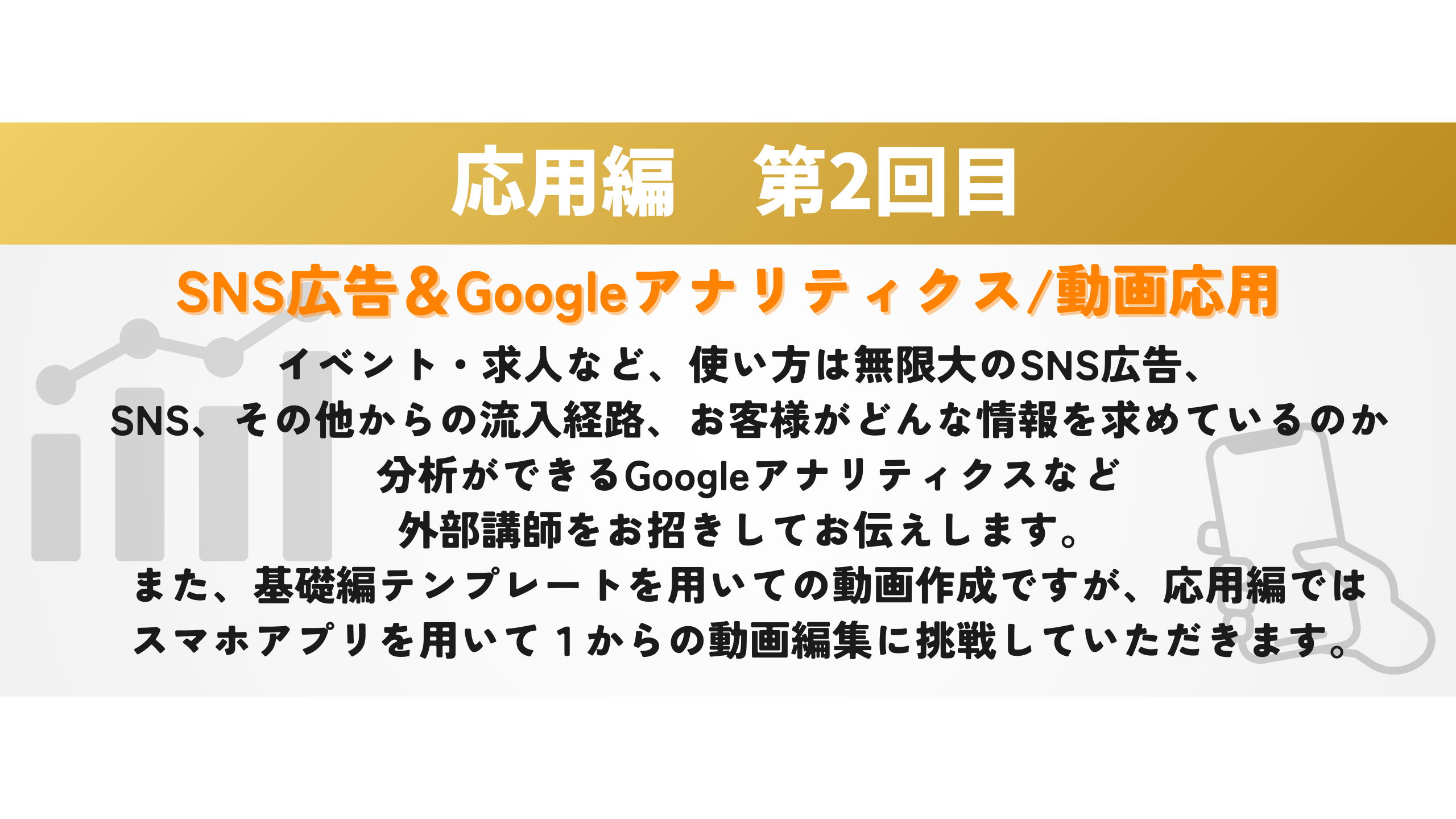 応用編　第2回目　 SNS広告＆Googleアナリティクス/動画応用 イベント・求人など、使い方は無限大のSNS広告、
SNS、その他からの流入経路、お客様がどんな情報を求めているのか
分析ができるGoogleアナリティクスなど
外部講師をお招きしてお伝えします。
また、基礎編テンプレートを用いての動画作成ですが、応用編では
スマホアプリを用いて１からの動画編集に挑戦していただきます。