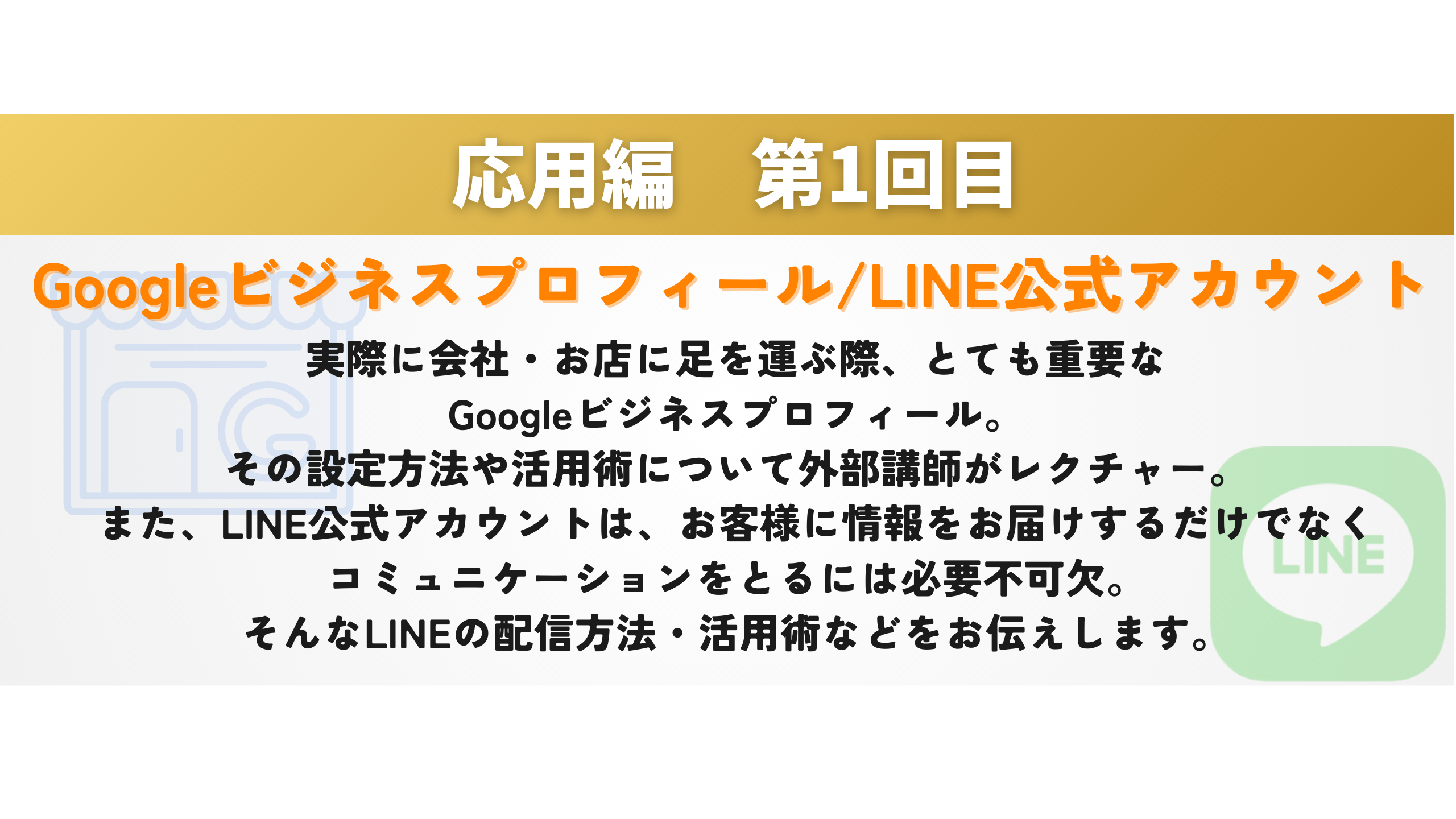 応用編　第1回目 Googleビジネスプロフィール/LINE公式アカウント 実際に会社・お店に足を運ぶ際、とても重要な
Googleビジネスプロフィール。
その設定方法や活用術について外部講師がレクチャー。
また、LINE公式アカウントは、お客様に情報をお届けするだけでなく
コミュニケーションをとるには必要不可欠。
そんなLINEの配信方法・活用術などをお伝えします。