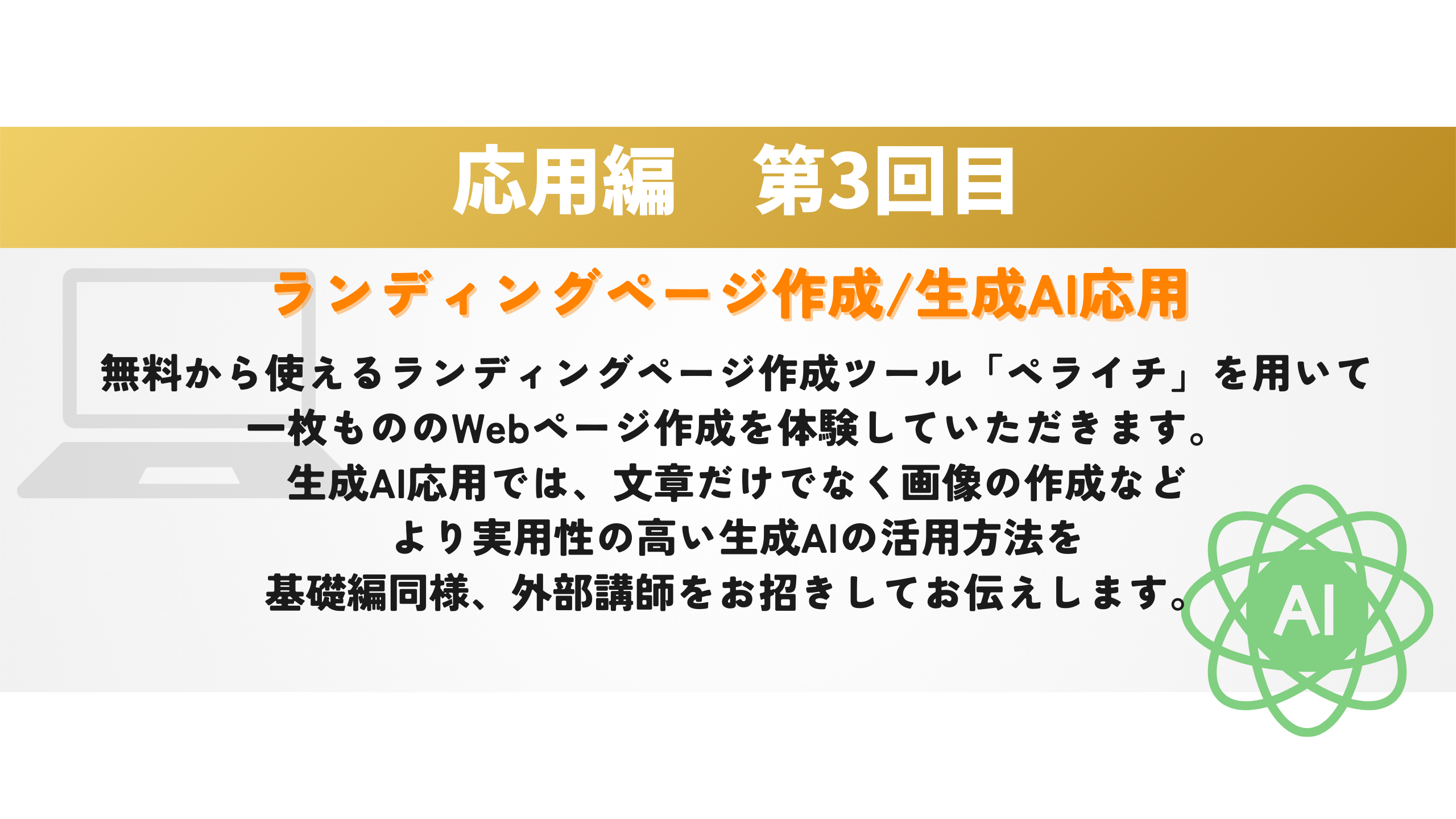 応用編　第3回目 ランディングページ作成/生成AI応用 無料から使えるランディングページ作成ツール「ペライチ」を用いて
一枚もののWebページ作成を体験していただきます。
生成AI応用では、文章だけでなく画像の作成など
より実用性の高い生成AIの活用方法を
基礎編同様、外部講師をお招きしてお伝えします。